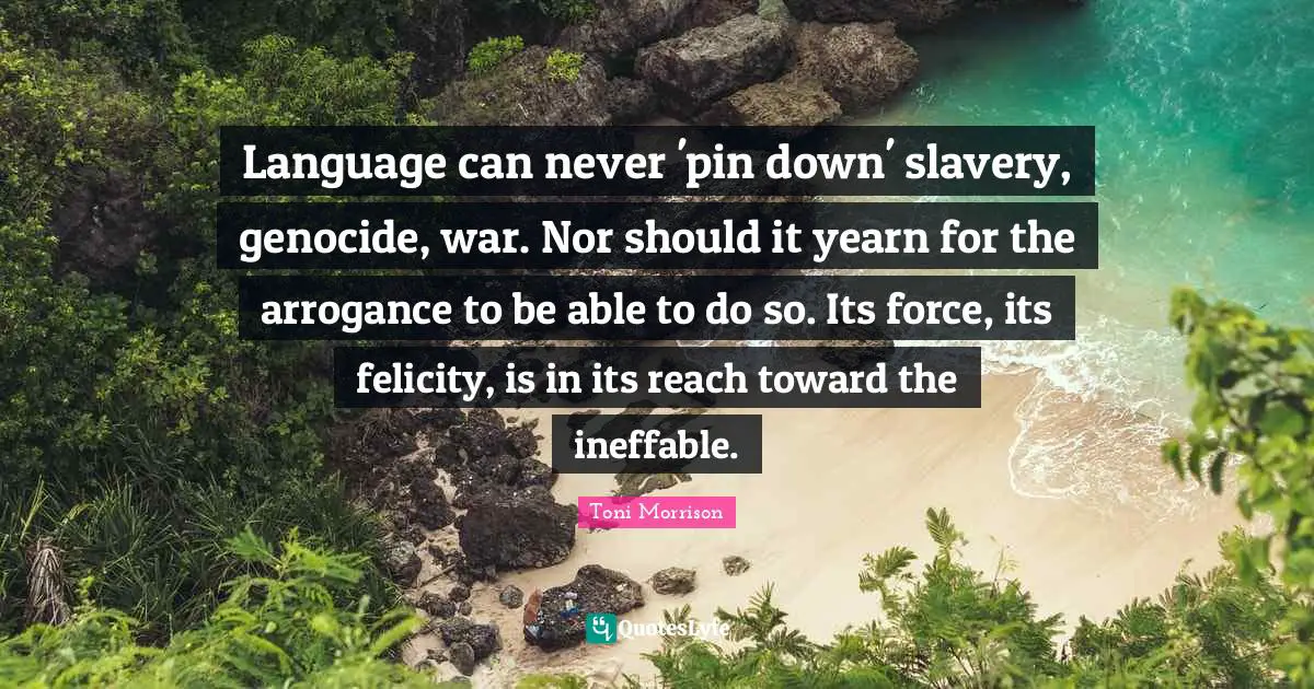 Felicity Quotes: "Language can never 'pin down' slavery, genocide, war. Nor should it yearn for the arrogance to be able to do so. Its force, its felicity, is in its reach toward the ineffable."