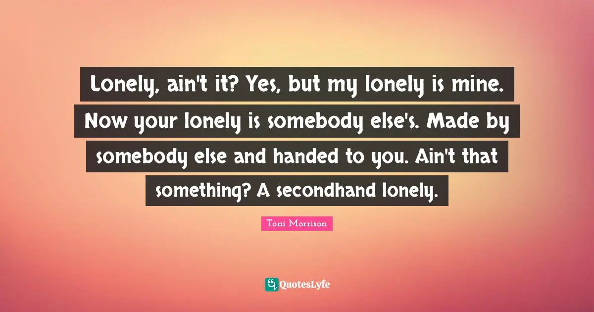 Lonely, ain't it? Yes, but my lonely is mine. Now your lonely is somebody else's. Made by somebody else and handed to you. Ain't that something? A secondhand lonely.