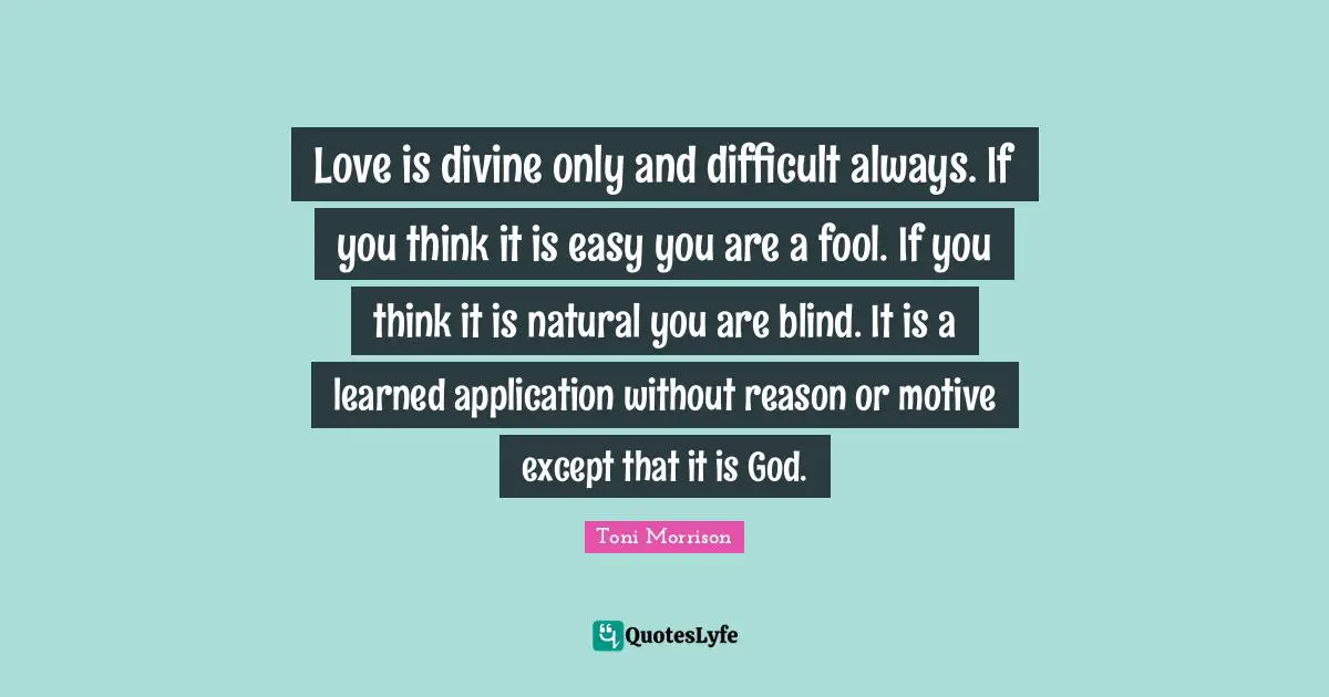 Love is divine only and difficult always. If you think it is easy you are a fool. If you think it is natural you are blind. It is a learned application without reason or motive except that it is God.