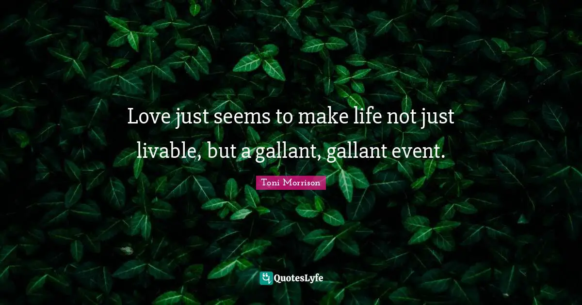 Love just seems to make life not just livable, but a gallant, gallant event.