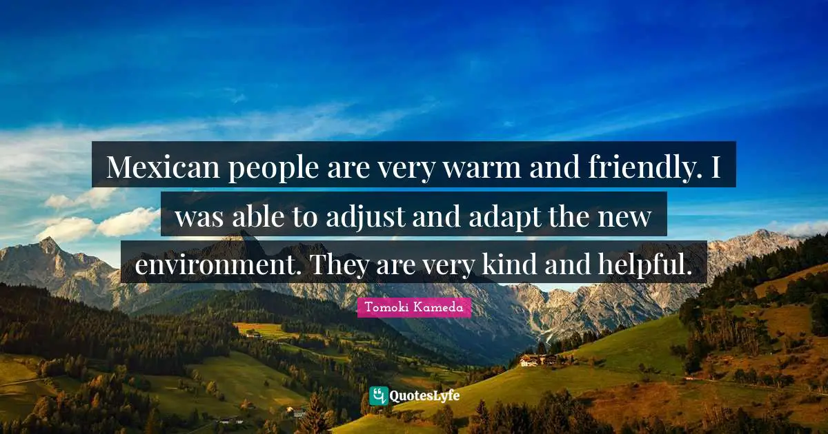 Mexican people are very warm and friendly. I was able to adjust and adapt the new environment. They are very kind and helpful.