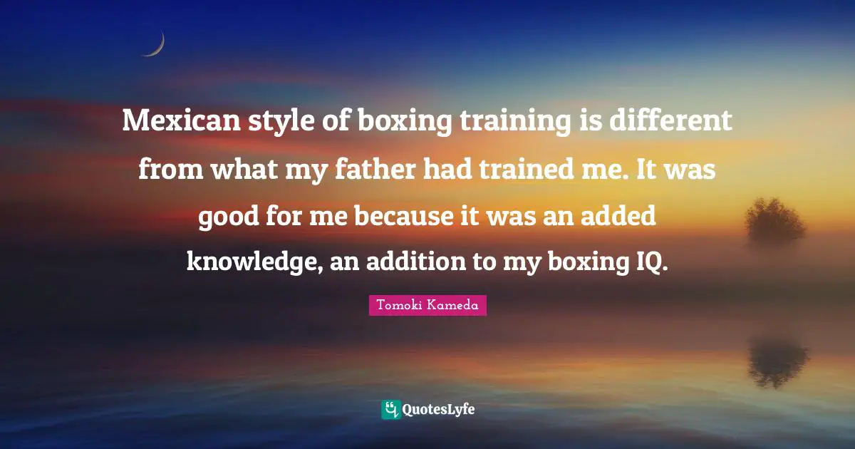 Mexican style of boxing training is different from what my father had trained me. It was good for me because it was an added knowledge, an addition to my boxing IQ.