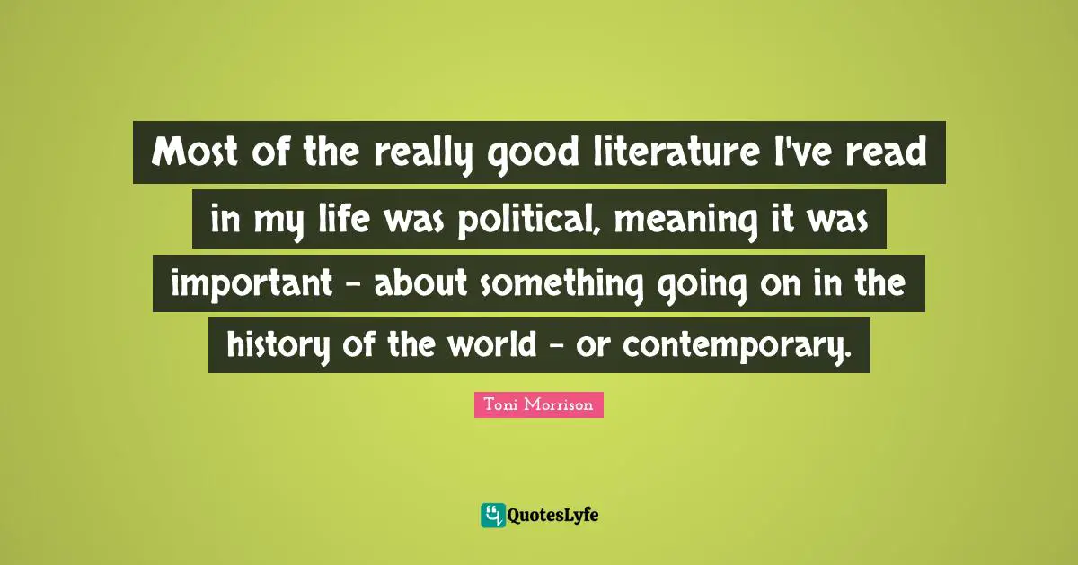 Most of the really good literature I've read in my life was political, meaning it was important - about something going on in the history of the world - or contemporary.