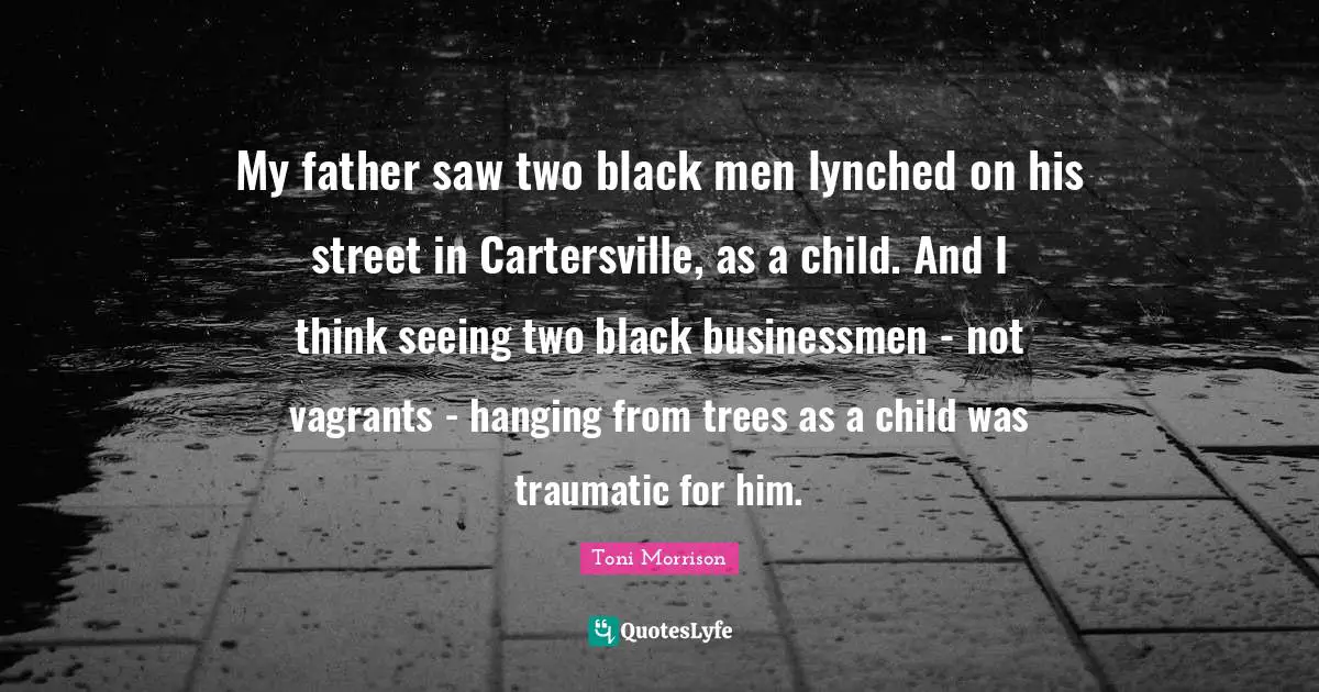 My father saw two black men lynched on his street in Cartersville, as a child. And I think seeing two black businessmen - not vagrants - hanging from trees as a child was traumatic for him.