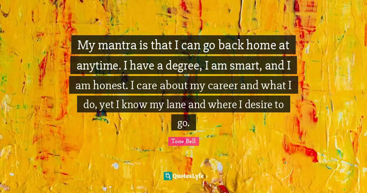 My mantra is that I can go back home at anytime. I have a degree, I am smart, and I am honest. I care about my career and what I do, yet I know my lane and where I desire to go.