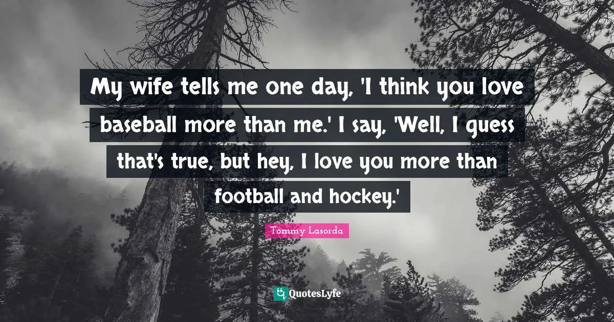 My wife tells me one day, 'I think you love baseball more than me.' I say, 'Well, I guess that's true, but hey, I love you more than football and hockey.'