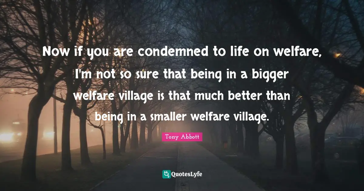 Now if you are condemned to life on welfare, I'm not so sure that being in a bigger welfare village is that much better than being in a smaller welfare village.