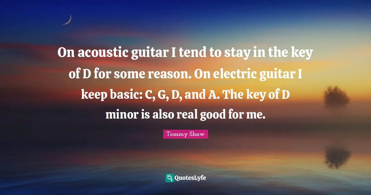 On acoustic guitar I tend to stay in the key of D for some reason. On electric guitar I keep basic: C, G, D, and A. The key of D minor is also real good for me.