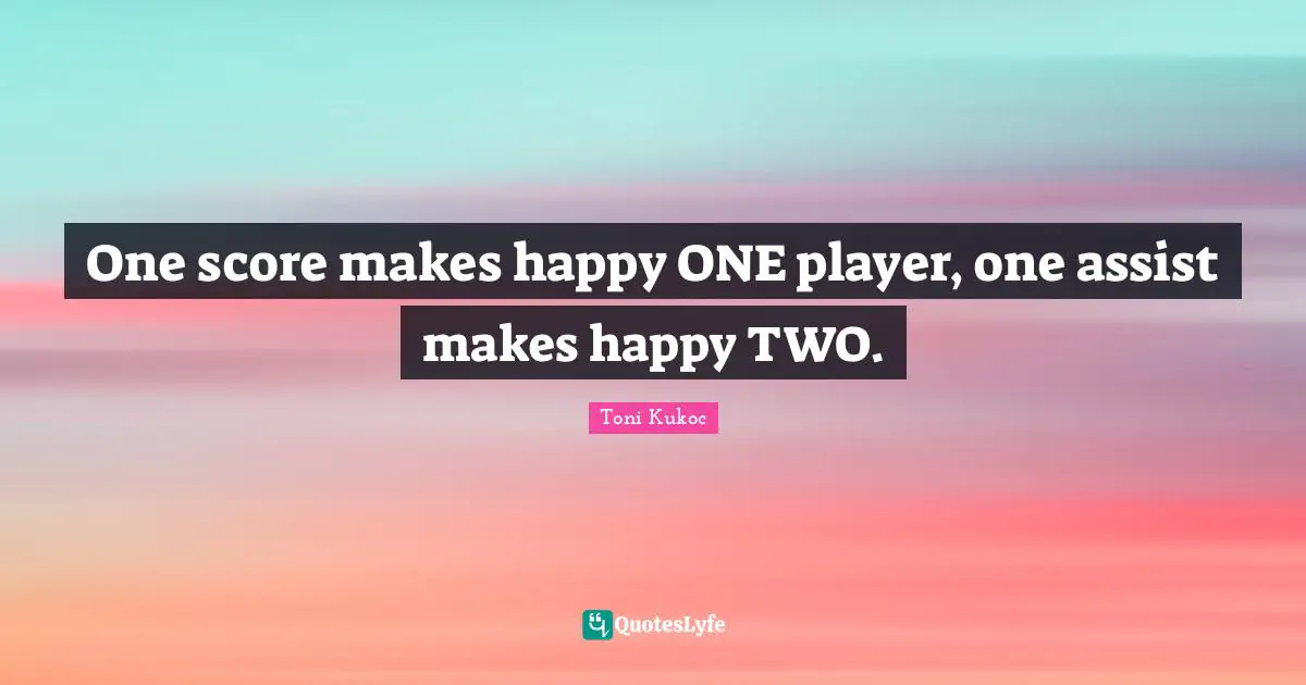 One score makes happy ONE player, one assist makes happy TWO.