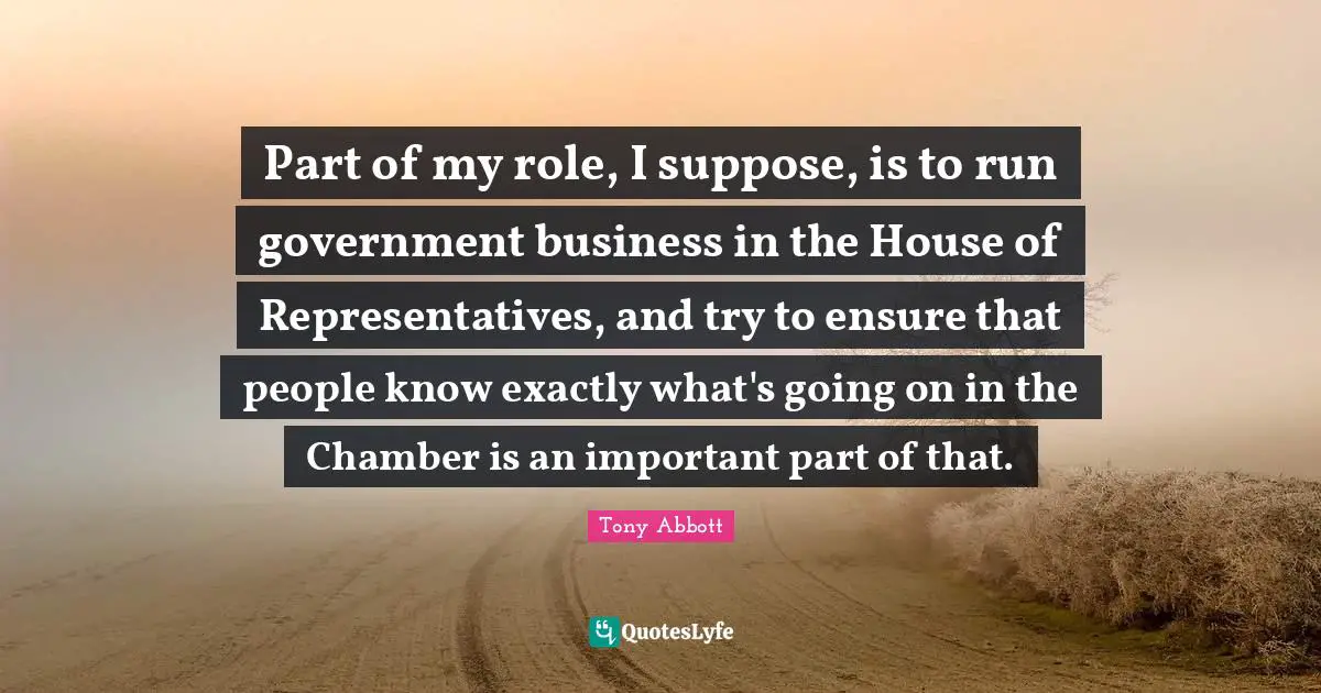 Representatives Quotes: "Part of my role, I suppose, is to run government business in the House of Representatives, and try to ensure that people know exactly what's going on in the Chamber is an important part of that."