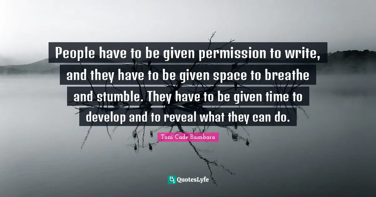 People have to be given permission to write, and they have to be given space to breathe and stumble. They have to be given time to develop and to reveal what they can do.