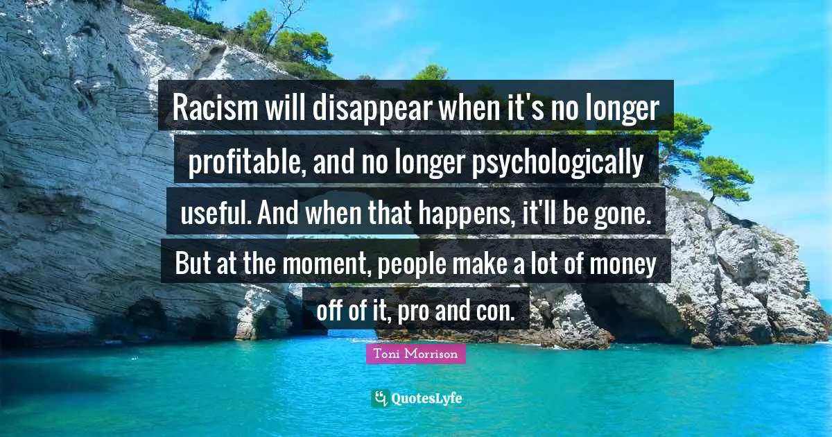 Racism Quotes: "Racism will disappear when it's no longer profitable, and no longer psychologically useful. And when that happens, it'll be gone. But at the moment, people make a lot of money off of it, pro and con."