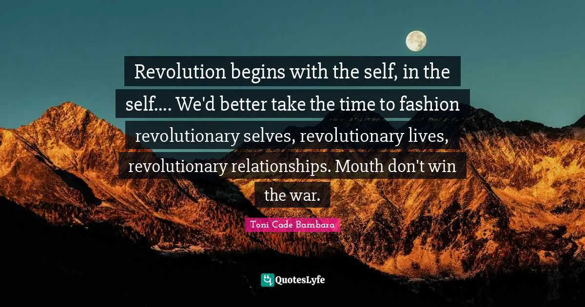 Revolution begins with the self, in the self.... We'd better take the time to fashion revolutionary selves, revolutionary lives, revolutionary relationships. Mouth don't win the war.