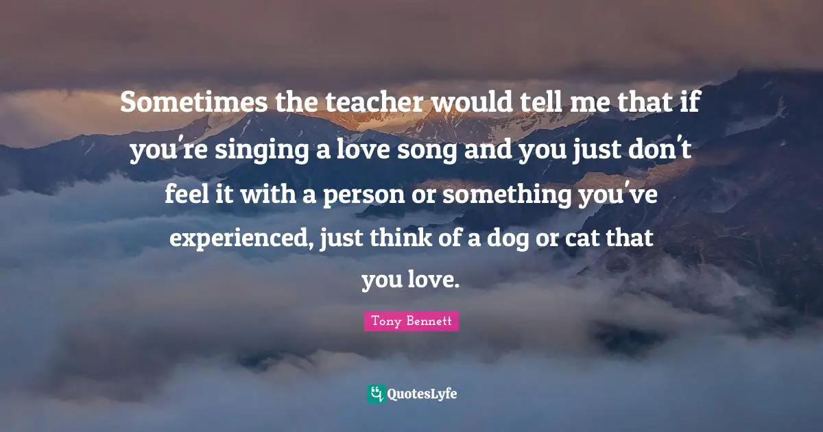 Sometimes the teacher would tell me that if you're singing a love song and you just don't feel it with a person or something you've experienced, just think of a dog or cat that you love.
