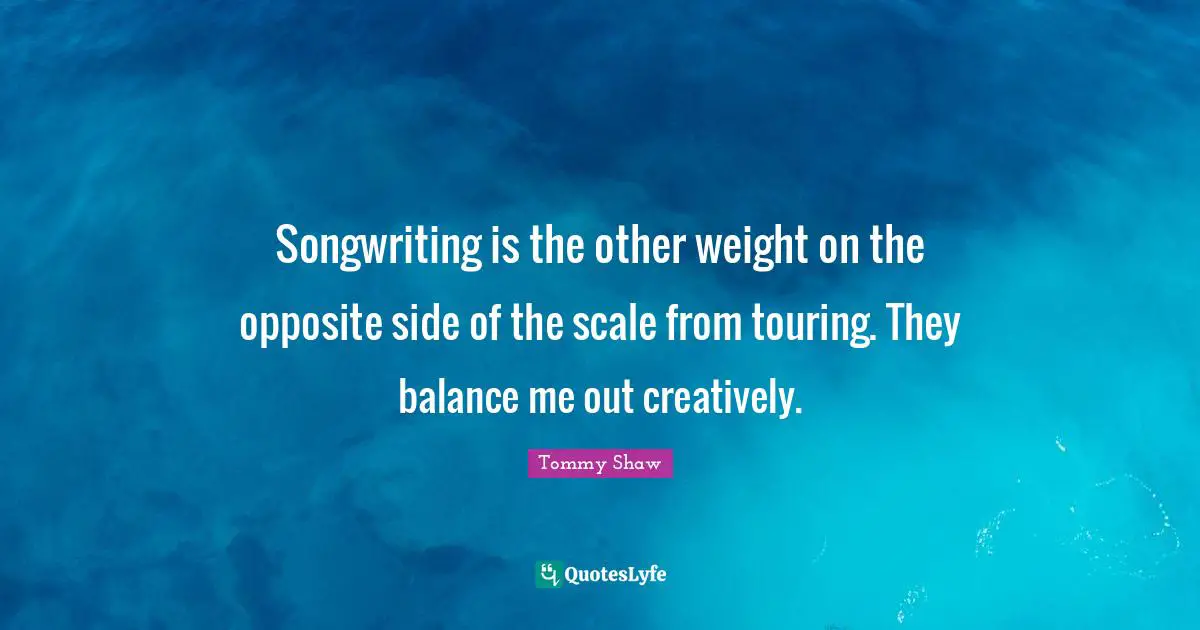 Songwriting is the other weight on the opposite side of the scale from touring. They balance me out creatively.
