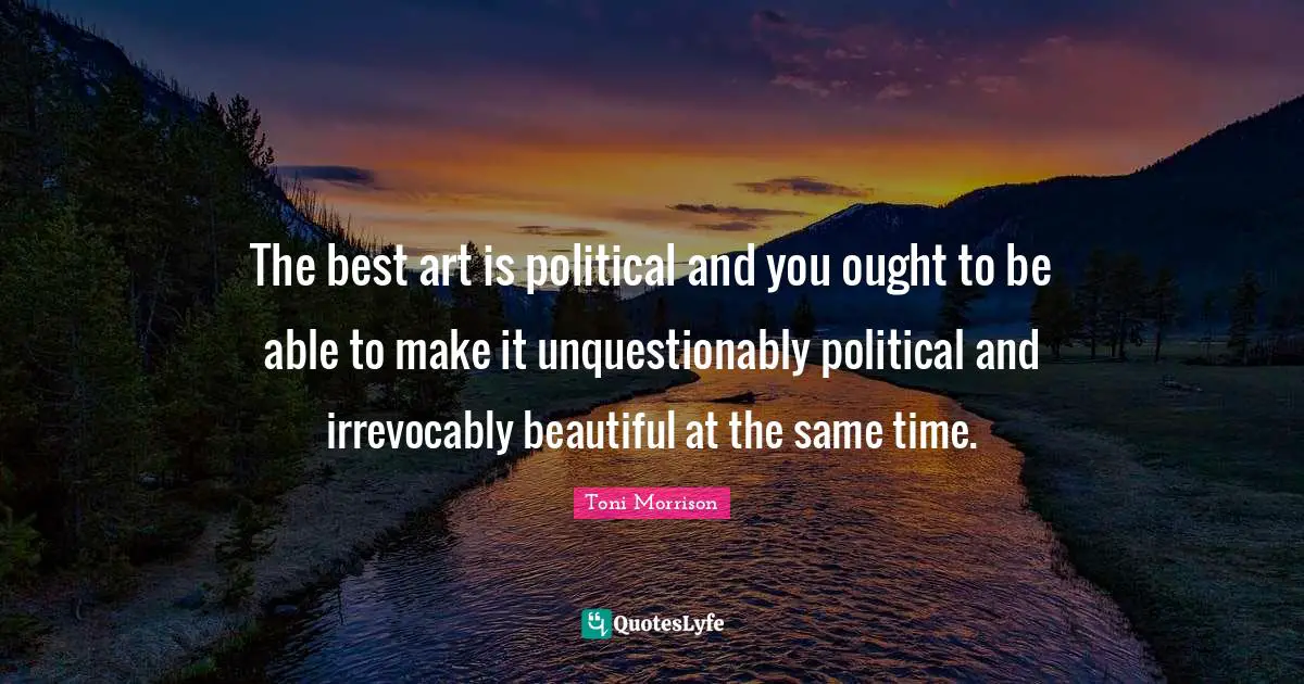 The best art is political and you ought to be able to make it unquestionably political and irrevocably beautiful at the same time.