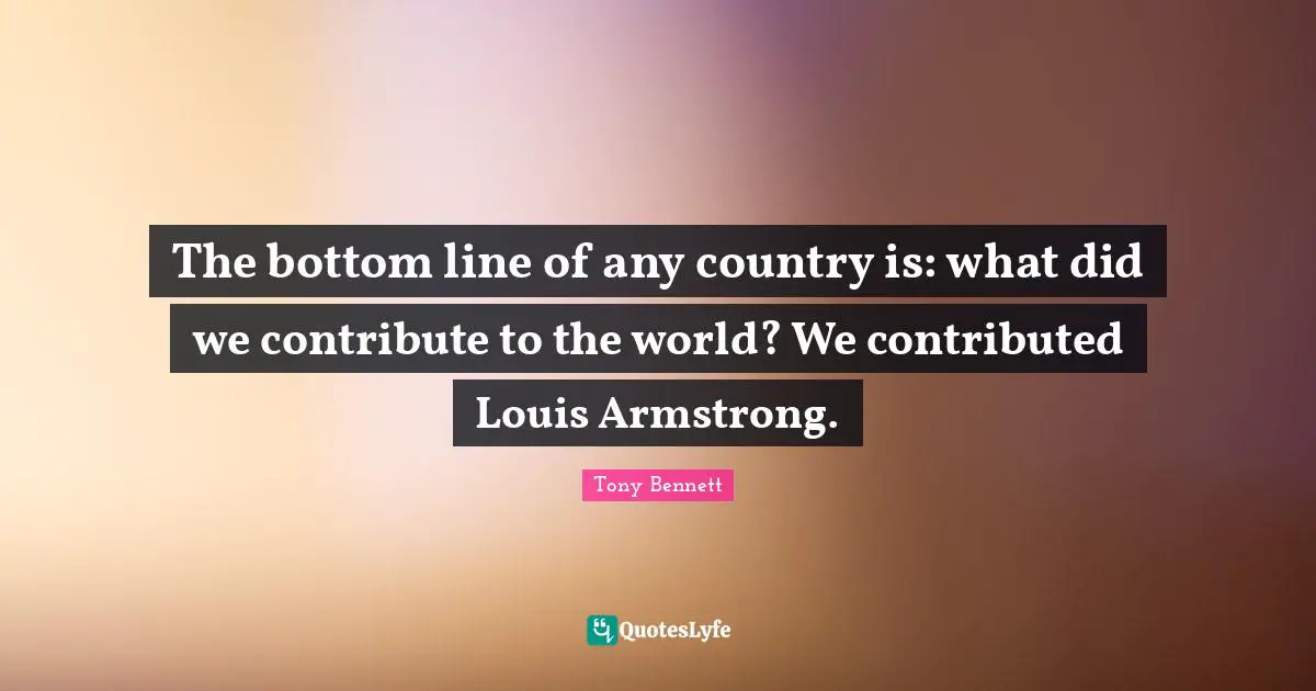 Armstrong Quotes: "The bottom line of any country is: what did we contribute to the world? We contributed Louis Armstrong."