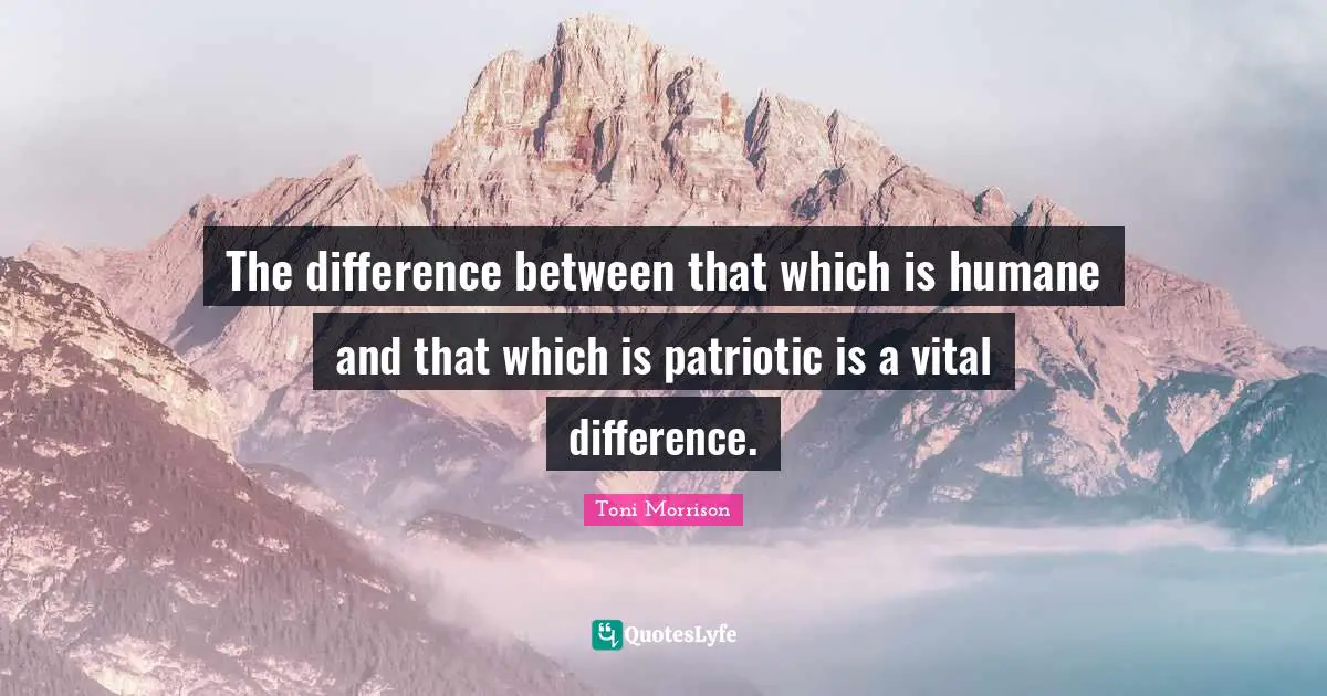The difference between that which is humane and that which is patriotic is a vital difference.
