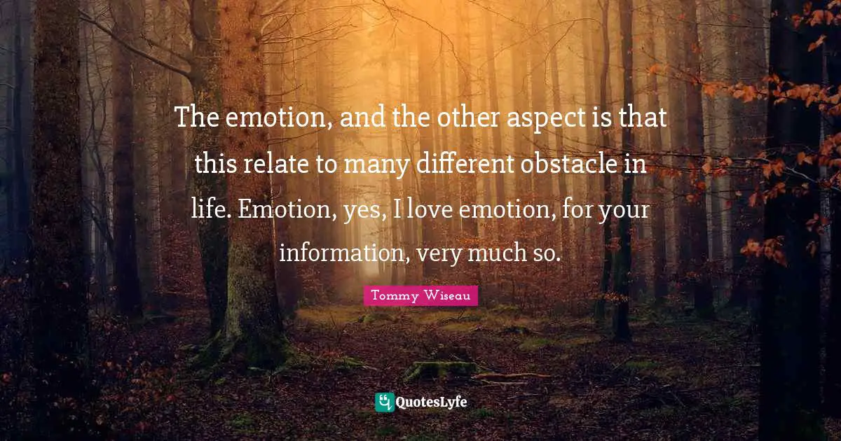 The emotion, and the other aspect is that this relate to many different obstacle in life. Emotion, yes, I love emotion, for your information, very much so.