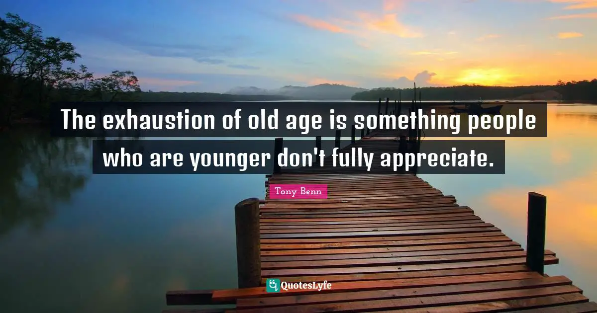 The exhaustion of old age is something people who are younger don't fully appreciate.