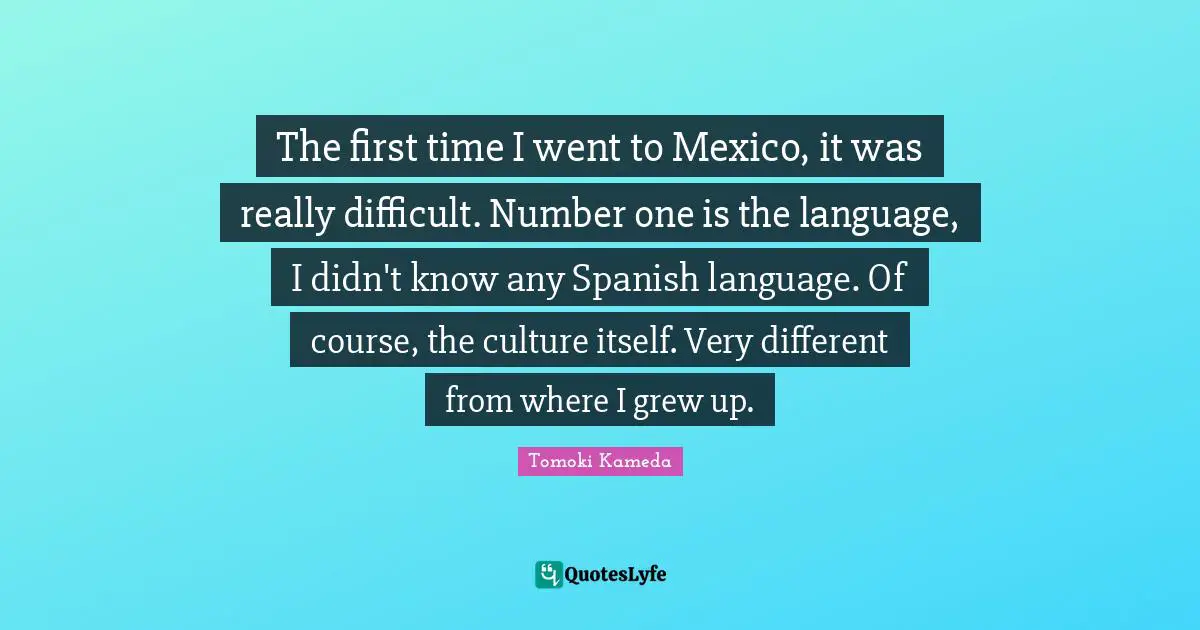 The first time I went to Mexico, it was really difficult. Number one is the language, I didn't know any Spanish language. Of course, the culture itself. Very different from where I grew up.