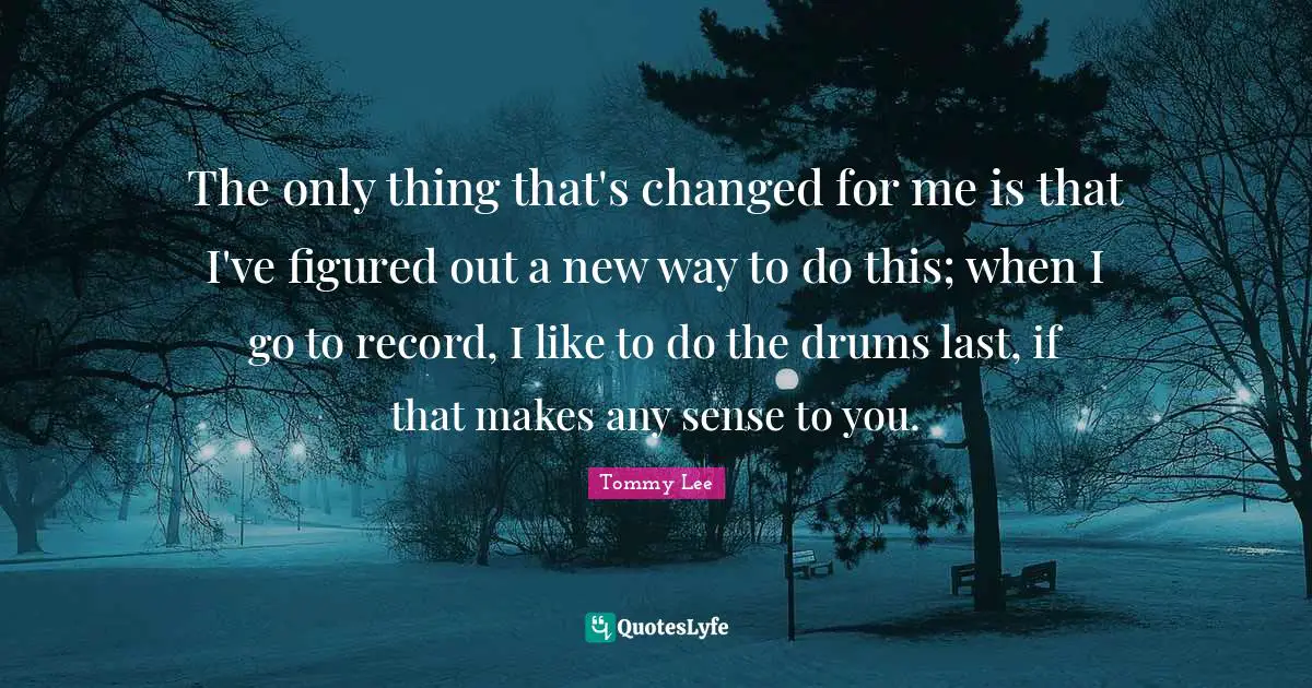 The only thing that's changed for me is that I've figured out a new way to do this; when I go to record, I like to do the drums last, if that makes any sense to you.