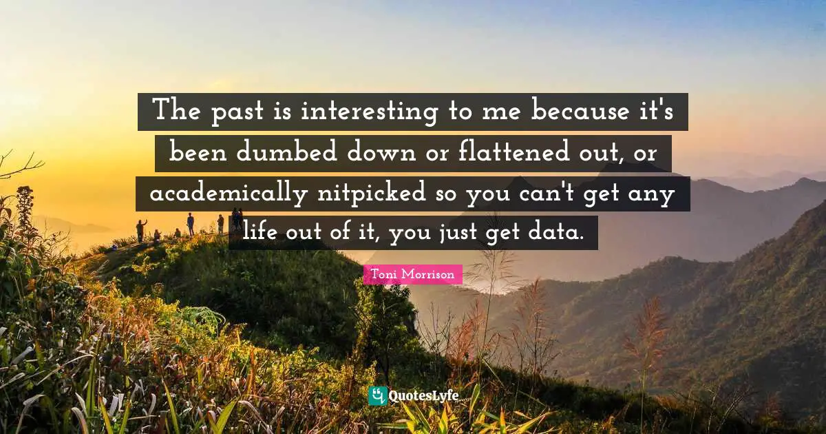 The past is interesting to me because it's been dumbed down or flattened out, or academically nitpicked so you can't get any life out of it, you just get data.