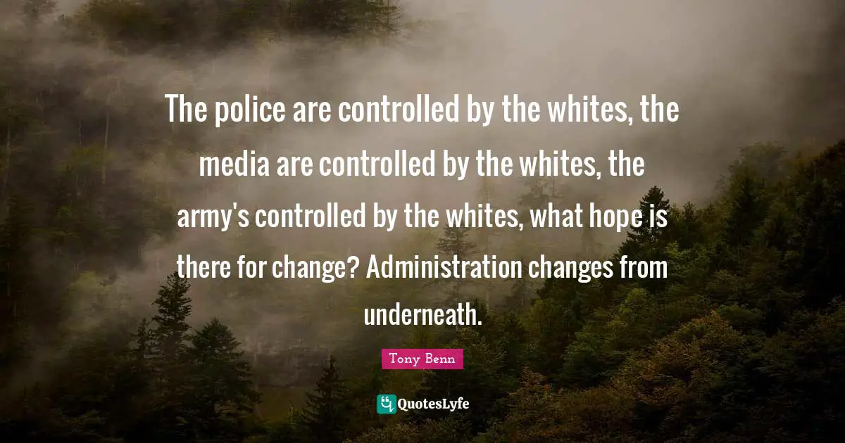 The police are controlled by the whites, the media are controlled by the whites, the army's controlled by the whites, what hope is there for change? Administration changes from underneath.