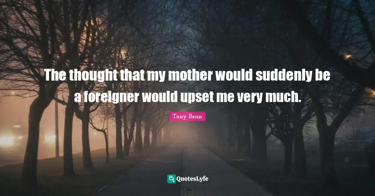 The thought that my mother would suddenly be a foreigner would upset me very much.