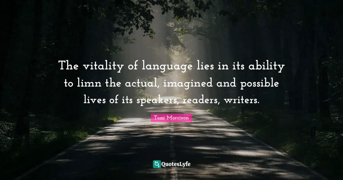 The vitality of language lies in its ability to limn the actual, imagined and possible lives of its speakers, readers, writers.