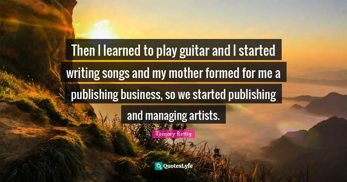 Then l learned to play guitar and l started writing songs and my mother formed for me a publishing business, so we started publishing and managing artists.