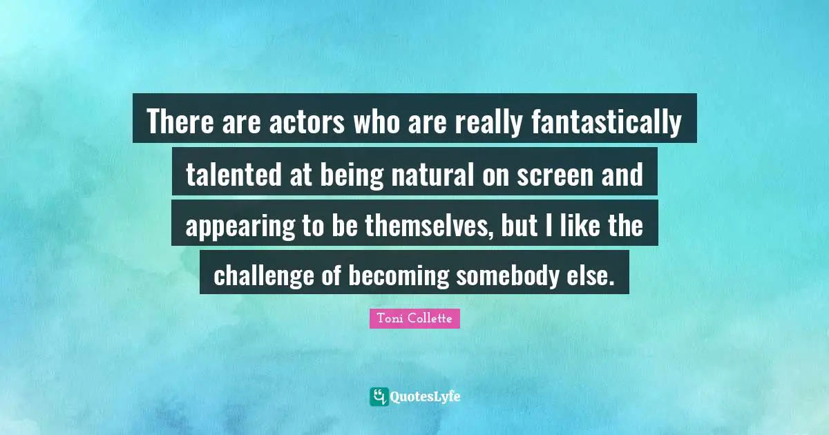 There are actors who are really fantastically talented at being natural on screen and appearing to be themselves, but I like the challenge of becoming somebody else.