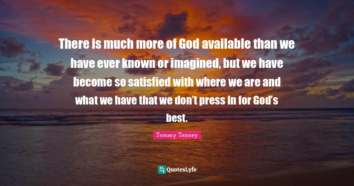 Available Quotes: "There is much more of God available than we have ever known or imagined, but we have become so satisfied with where we are and what we have that we don’t press in for God’s best."