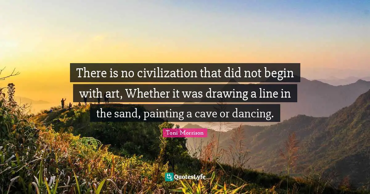 There is no civilization that did not begin with art, Whether it was drawing a line in the sand, painting a cave or dancing.