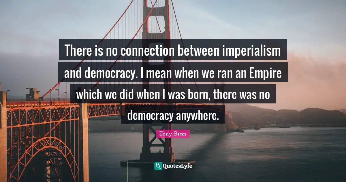 There is no connection between imperialism and democracy. I mean when we ran an Empire which we did when I was born, there was no democracy anywhere.