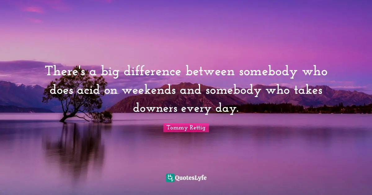 There's a big difference between somebody who does acid on weekends and somebody who takes downers every day.