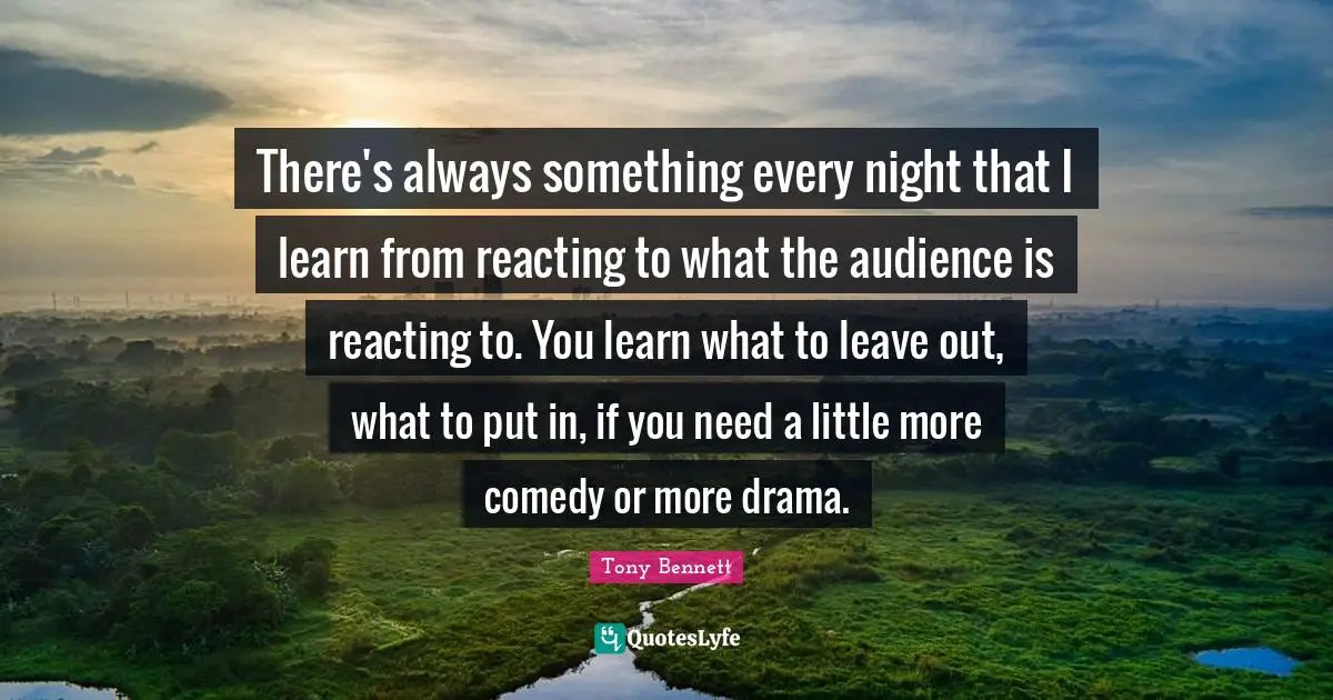There's always something every night that I learn from reacting to what the audience is reacting to. You learn what to leave out, what to put in, if you need a little more comedy or more drama.