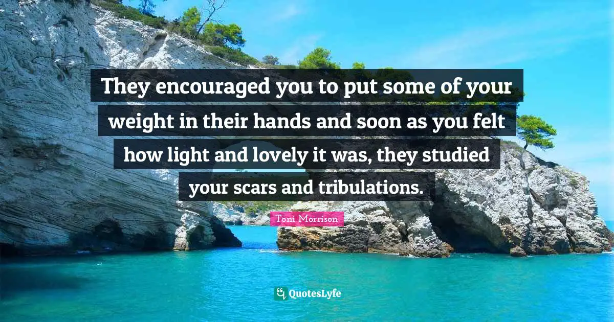 They encouraged you to put some of your weight in their hands and soon as you felt how light and lovely it was, they studied your scars and tribulations.