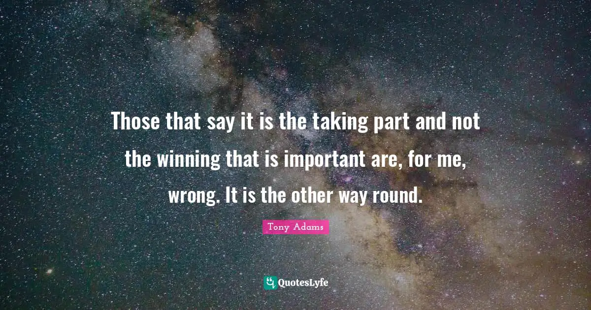 Those that say it is the taking part and not the winning that is important are, for me, wrong. It is the other way round.