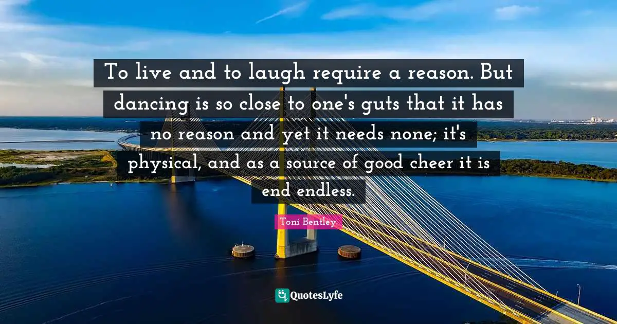 To live and to laugh require a reason. But dancing is so close to one's guts that it has no reason and yet it needs none; it's physical, and as a source of good cheer it is end endless.