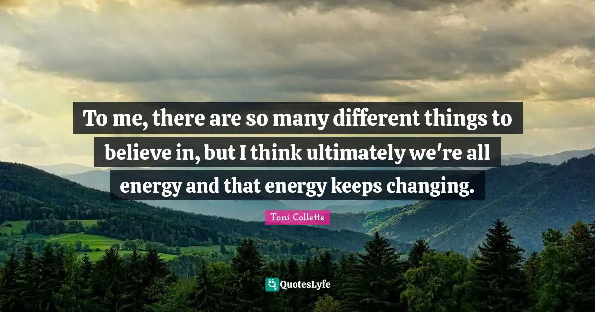 To me, there are so many different things to believe in, but I think ultimately we're all energy and that energy keeps changing.
