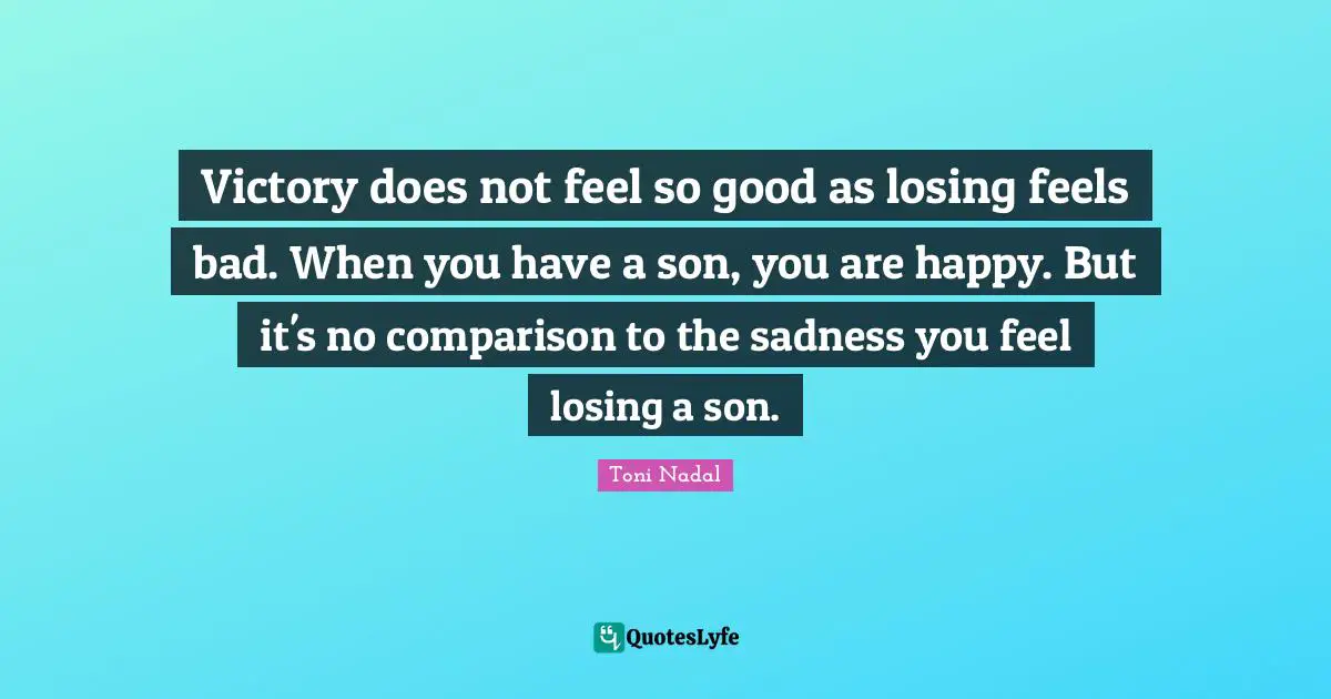 Victory does not feel so good as losing feels bad. When you have a son, you are happy. But it's no comparison to the sadness you feel losing a son.