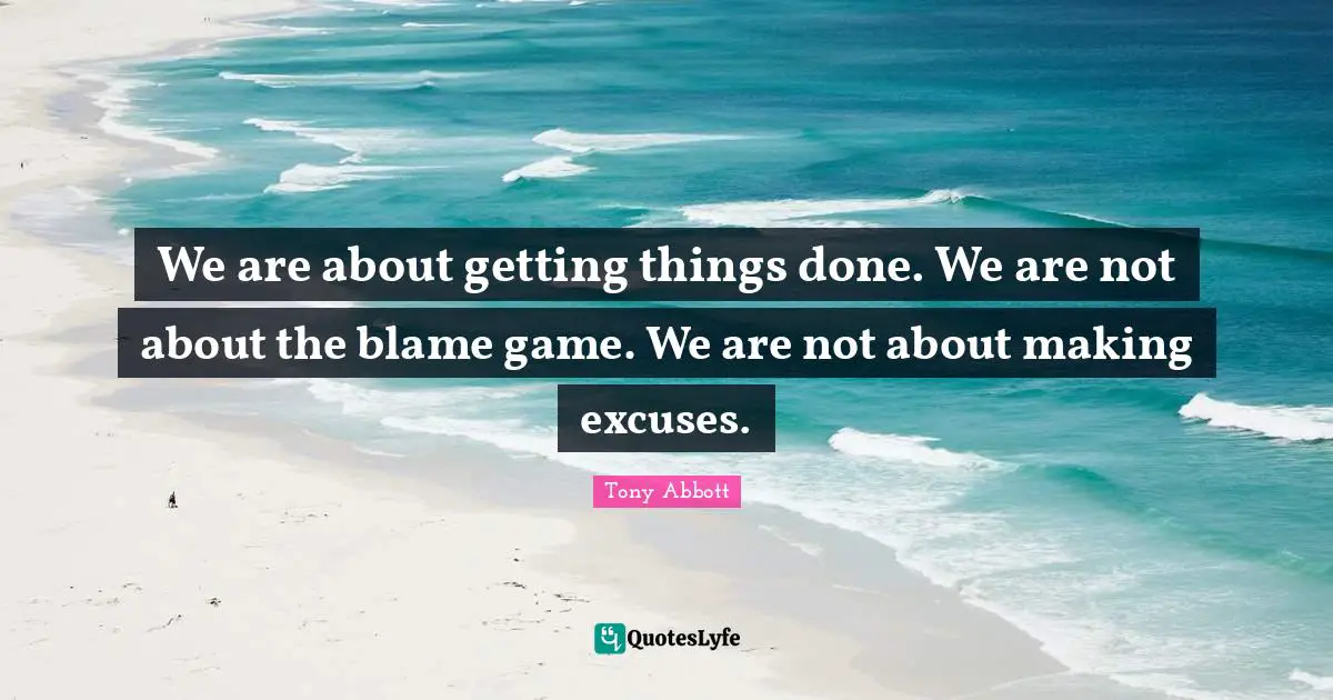 We are about getting things done. We are not about the blame game. We are not about making excuses.
