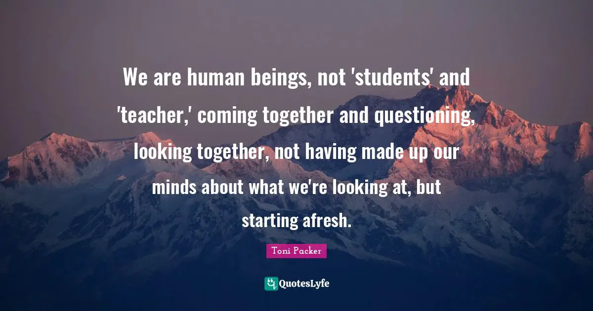We are human beings, not 'students' and 'teacher,' coming together and questioning, looking together, not having made up our minds about what we're looking at, but starting afresh.