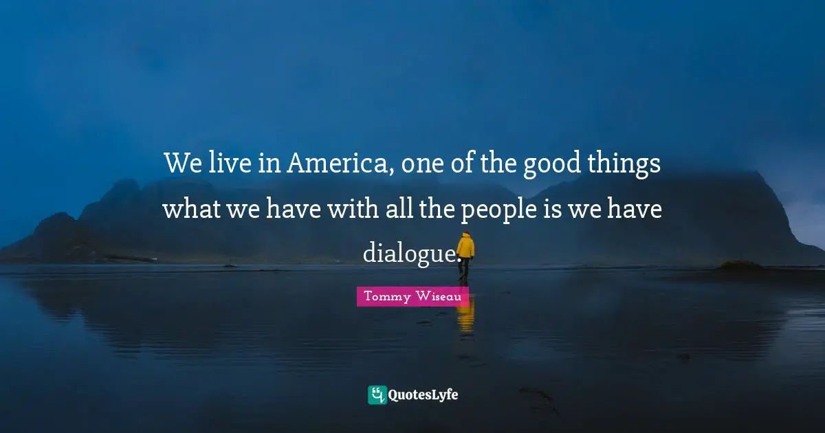 We live in America, one of the good things what we have with all the people is we have dialogue.