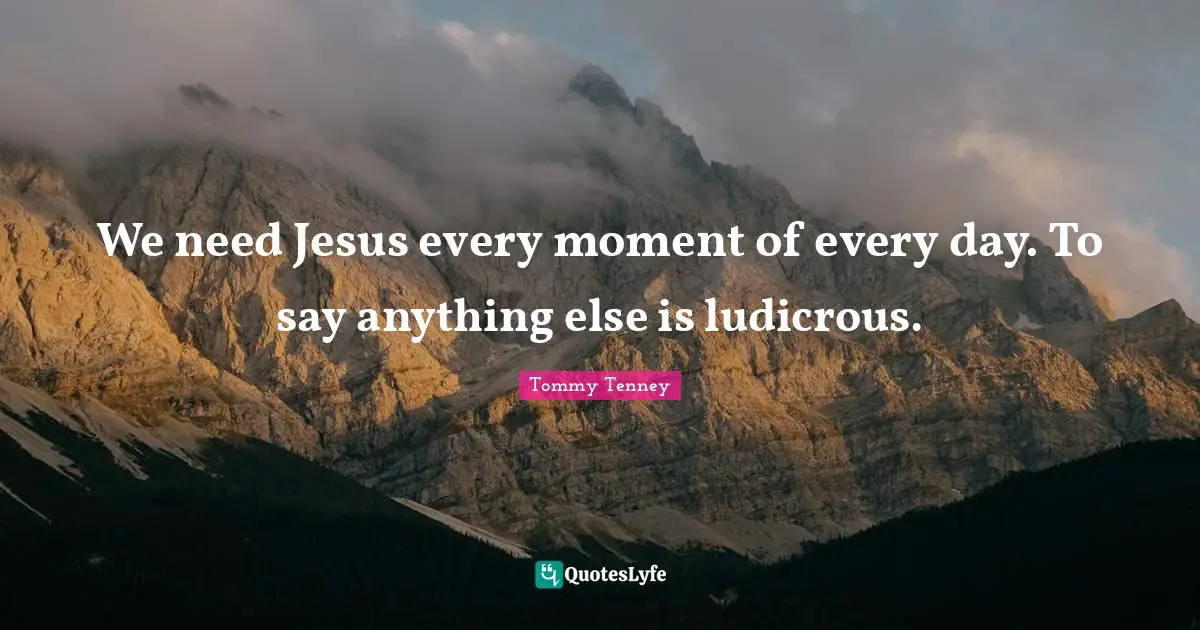 We need Jesus every moment of every day. To say anything else is ludicrous.