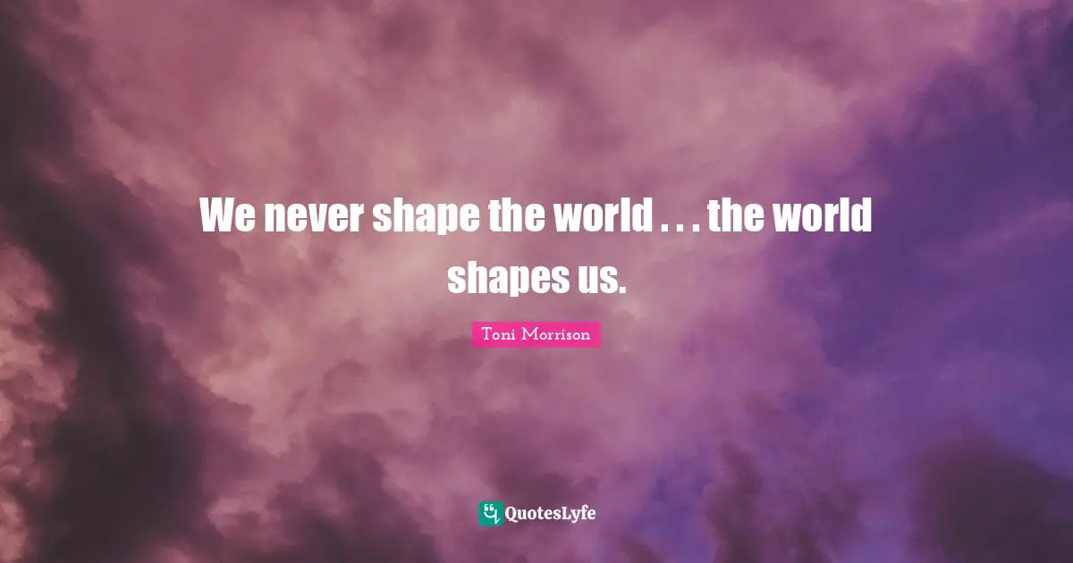 We never shape the world . . . the world shapes us.
