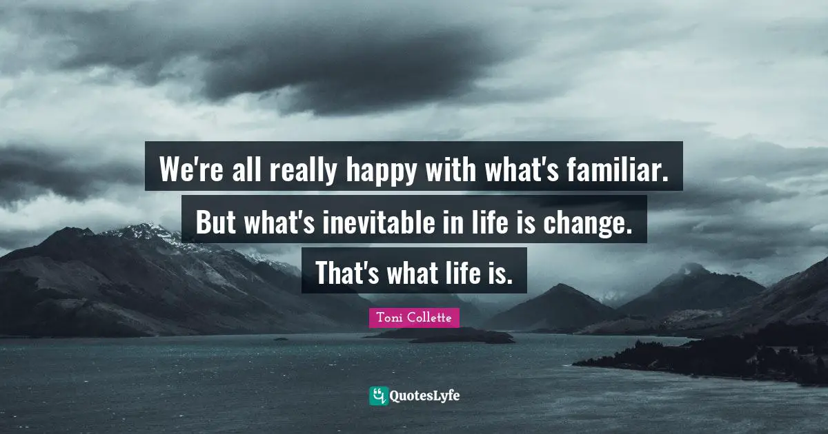 We're all really happy with what's familiar. But what's inevitable in life is change. That's what life is.