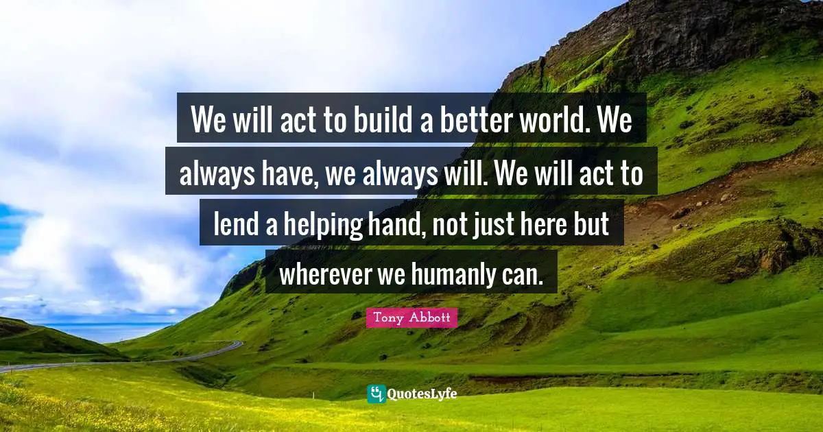 We will act to build a better world. We always have, we always will. We will act to lend a helping hand, not just here but wherever we humanly can.