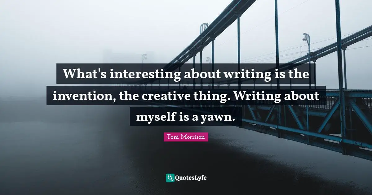 What's interesting about writing is the invention, the creative thing. Writing about myself is a yawn.